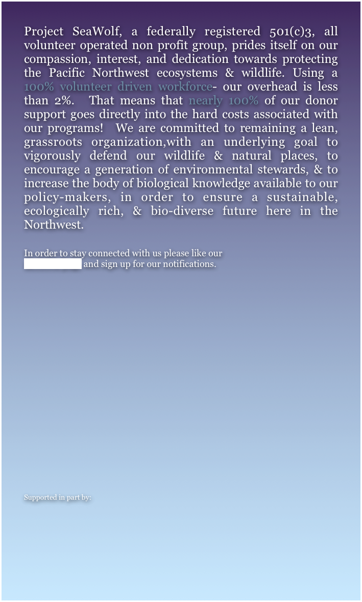 Project SeaWolf, a federally registered 501(c)3, all volunteer operated non profit group, prides itself on our compassion, interest, and dedication towards protecting the Pacific Northwest ecosystems & wildlife. Using a 100% volunteer driven workforce- our overhead is less than 2%.  That means that nearly 100% of our donor support goes directly into the hard costs associated with our programs!  We are committed to remaining a lean, grassroots organization,with an underlying goal to vigorously defend our wildlife & natural places, to encourage a generation of environmental stewards, & to increase the body of biological knowledge available to our policy-makers, in order to ensure a sustainable, ecologically rich, & bio-diverse future here in the Northwest.   

In order to stay connected with us please like our 
facebook page and sign up for our notifications.














Supported in part by:
